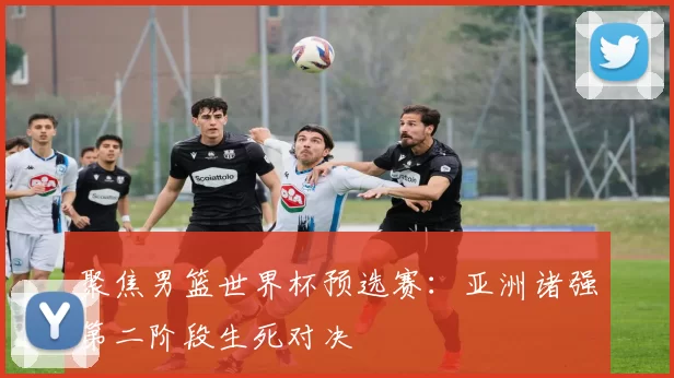 聚焦男篮世界杯预选赛:亚洲诸强第二阶段生死对决