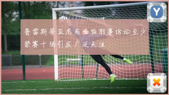 普雷斯蒂亚尼或面临刑事诉讼至少禁赛十场引发广泛关注