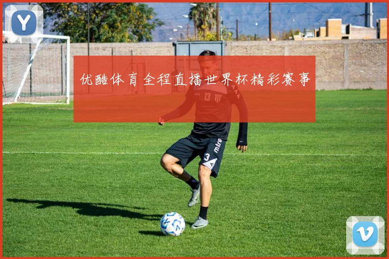 优酷体育全程直播世界杯精彩赛事