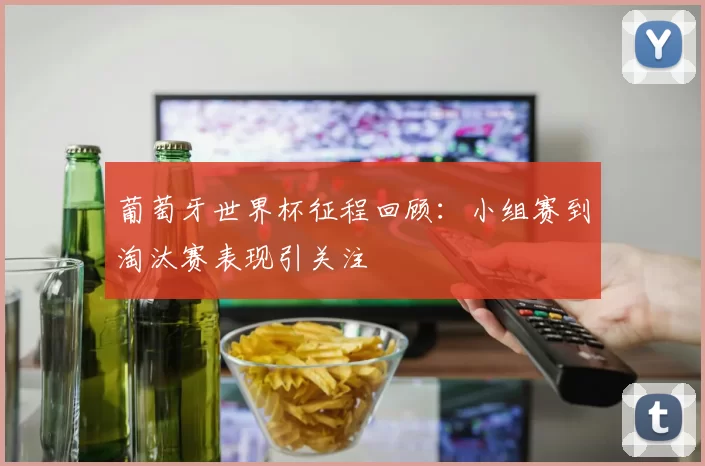 葡萄牙世界杯征程回顾：小组赛到淘汰赛表现引关注