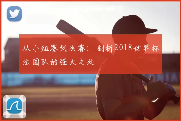 从小组赛到决赛:剖析2018世界杯法国队的强大之处