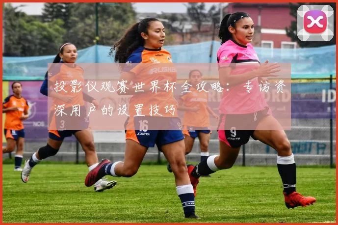 投影仪观赛世界杯全攻略:专访资深用户的设置技巧