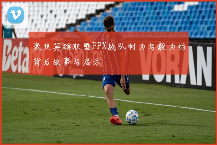 聚焦英雄联盟FPX战队耐力与毅力的背后故事与启示