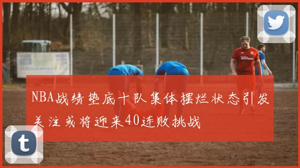 NBA战绩垫底十队集体摆烂状态引发关注或将迎来40连败挑战