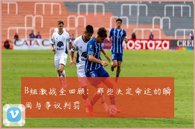 B组激战全回顾：那些决定命运的瞬间与争议判罚