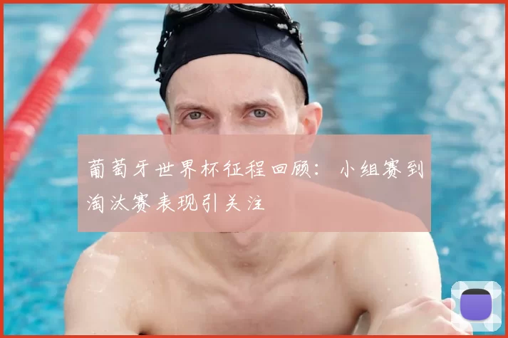 葡萄牙世界杯征程回顾:小组赛到淘汰赛表现引关注