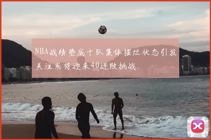 NBA战绩垫底十队集体摆烂状态引发关注或将迎来40连败挑战