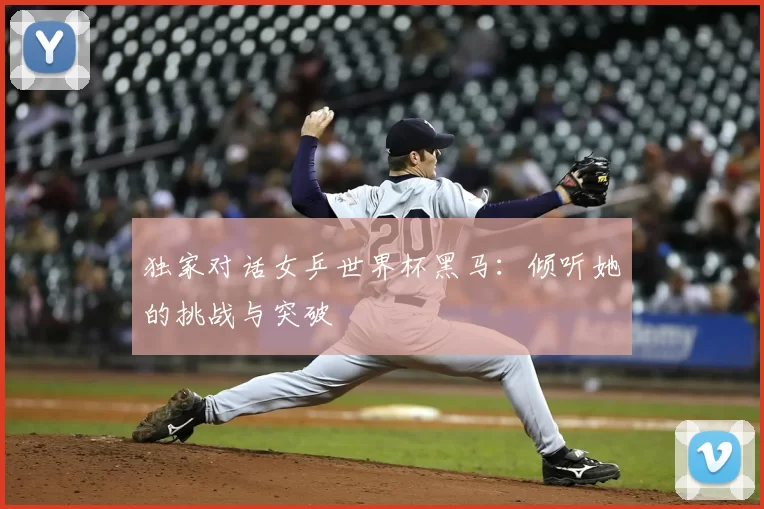 独家对话女乒世界杯黑马:倾听她的挑战与突破