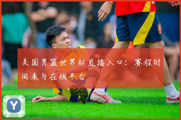 美国男篮世界杯直播入口：赛程时间表与在线平台