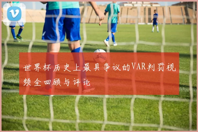世界杯历史上最具争议的VAR判罚视频全回顾与评论