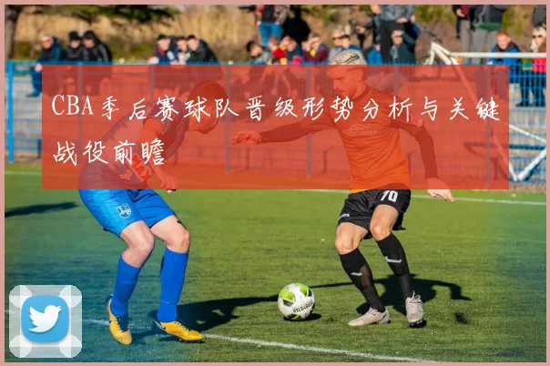 CBA季后赛球队晋级形势分析与关键战役前瞻
