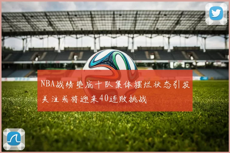 NBA战绩垫底十队集体摆烂状态引发关注或将迎来40连败挑战