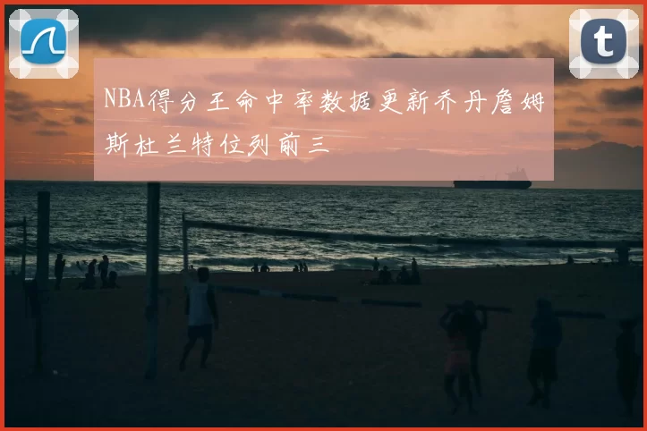 NBA得分王命中率数据更新乔丹詹姆斯杜兰特位列前三