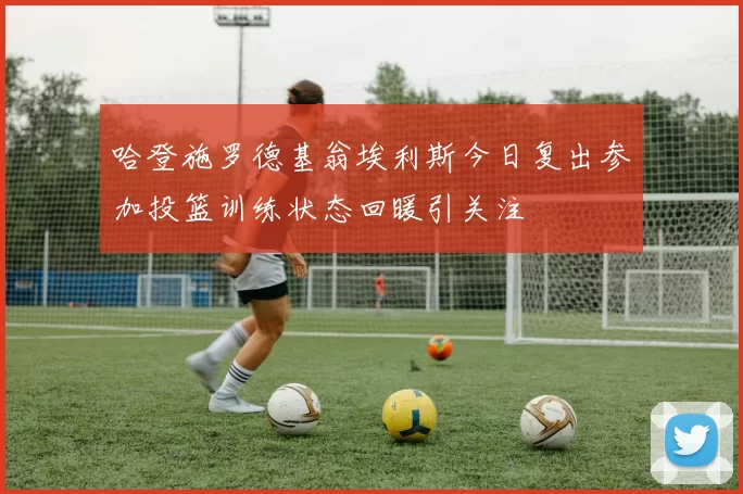 哈登施罗德基翁埃利斯今日复出参加投篮训练状态回暖引关注