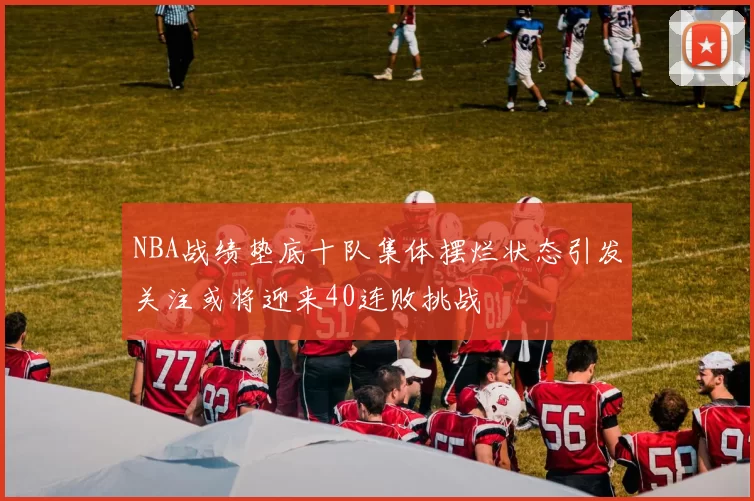 NBA战绩垫底十队集体摆烂状态引发关注或将迎来40连败挑战