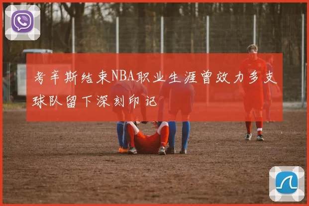 考辛斯结束NBA职业生涯曾效力多支球队留下深刻印记