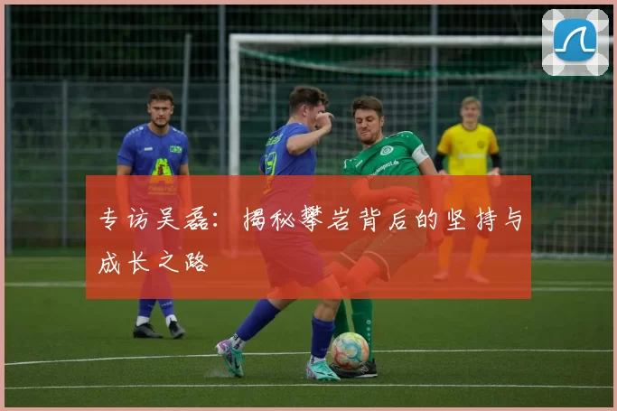 专访吴磊：揭秘攀岩背后的坚持与成长之路