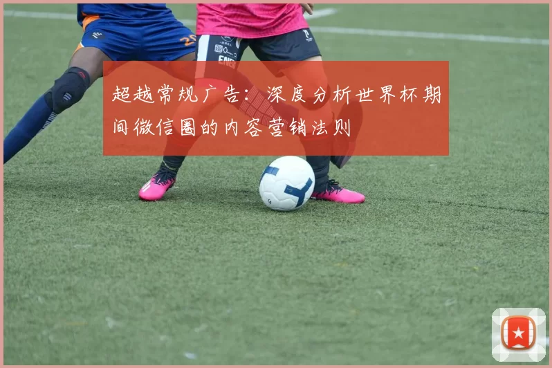 超越常规广告:深度分析世界杯期间微信圈的内容营销法则