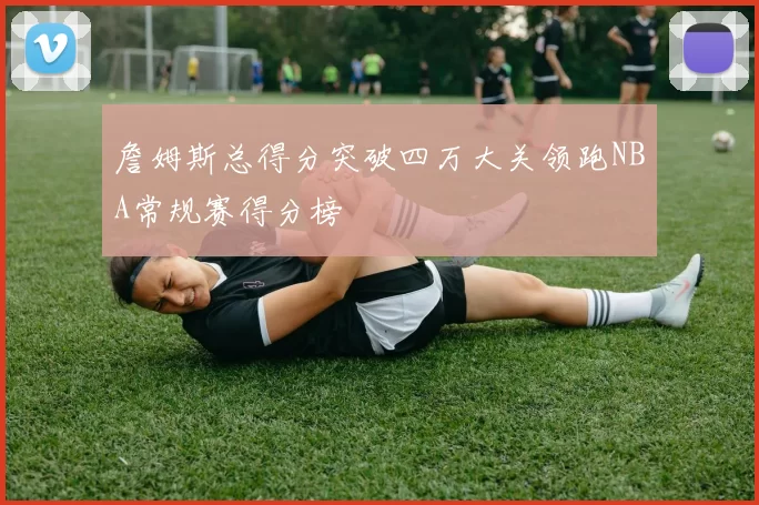 詹姆斯总得分突破四万大关领跑NBA常规赛得分榜