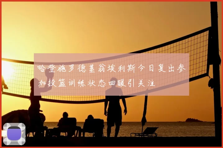 哈登施罗德基翁埃利斯今日复出参加投篮训练状态回暖引关注