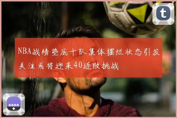 NBA战绩垫底十队集体摆烂状态引发关注或将迎来40连败挑战