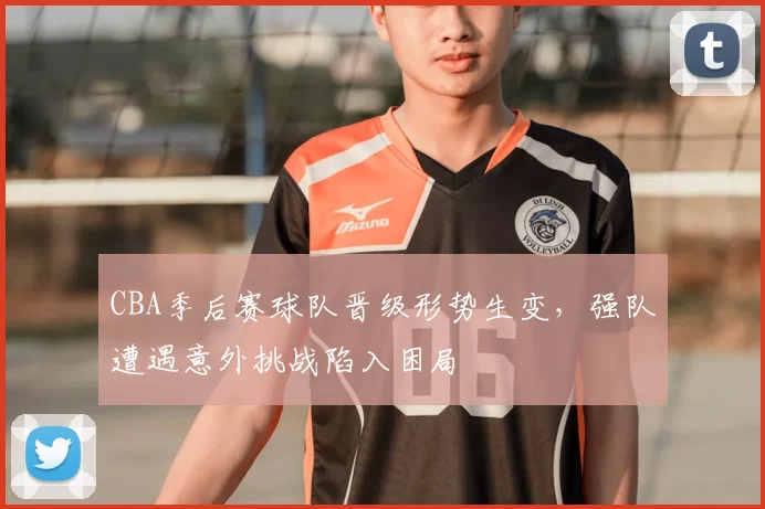 CBA季后赛球队晋级形势生变，强队遭遇意外挑战陷入困局