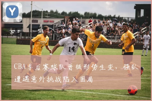 CBA季后赛球队晋级形势生变，强队遭遇意外挑战陷入困局