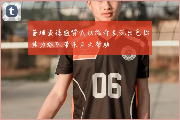 普理查德盛赞武切维奇表现出色称其为球队带来巨大帮助