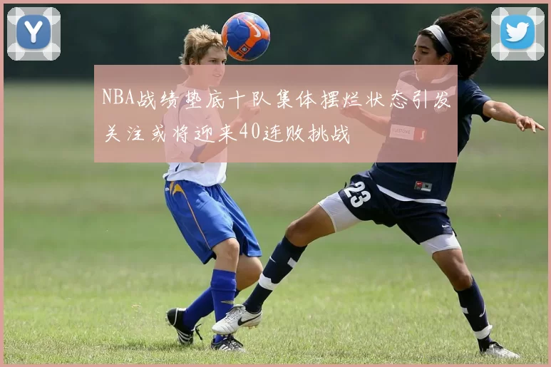 NBA战绩垫底十队集体摆烂状态引发关注或将迎来40连败挑战