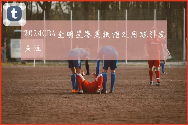 2024CBA全明星赛更换指定用球引发关注