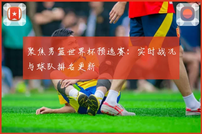 聚焦男篮世界杯预选赛:实时战况与球队排名更新