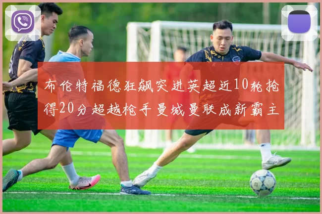 布伦特福德狂飙突进英超近10轮抢得20分超越枪手曼城曼联成新霸主