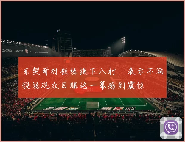 东契奇对教练换下八村塁表示不满现场观众目睹这一幕感到震惊