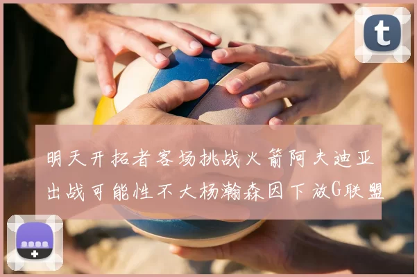 明天开拓者客场挑战火箭阿夫迪亚出战可能性不大杨瀚森因下放G联盟缺席