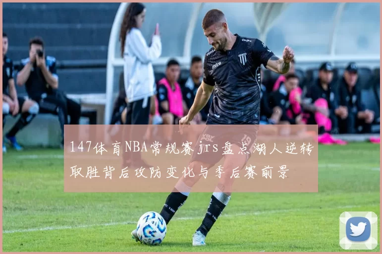 147体育NBA常规赛jrs盘点湖人逆转取胜背后攻防变化与季后赛前景