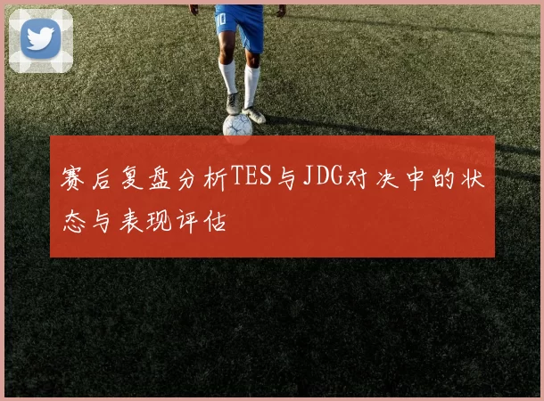 赛后复盘分析TES与JDG对决中的状态与表现评估