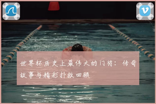 世界杯历史上最伟大的门将：传奇故事与精彩扑救回顾