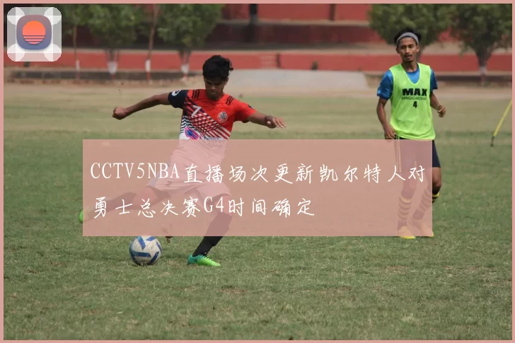 CCTV5NBA直播场次更新凯尔特人对勇士总决赛G4时间确定