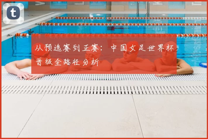 从预选赛到正赛：中国女足世界杯晋级全路径分析