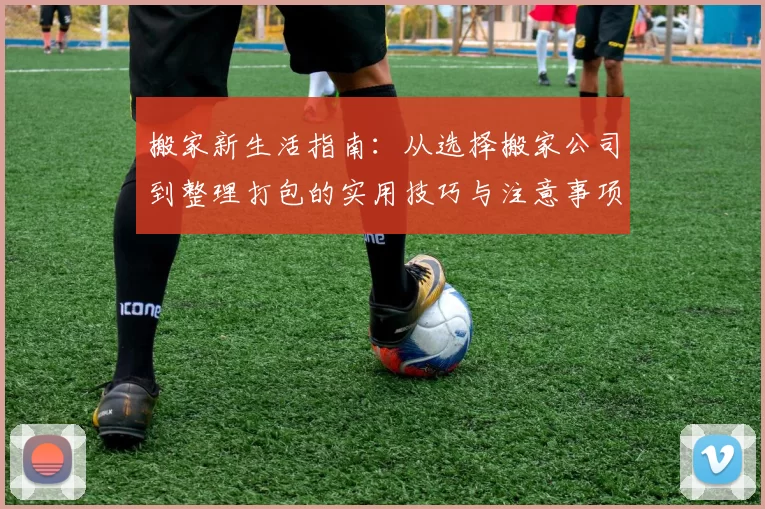 搬家新生活指南：从选择搬家公司到整理打包的实用技巧与注意事项