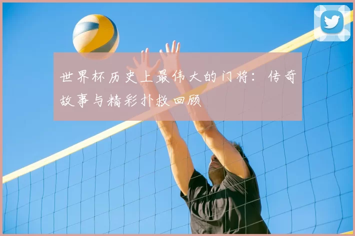 世界杯历史上最伟大的门将:传奇故事与精彩扑救回顾