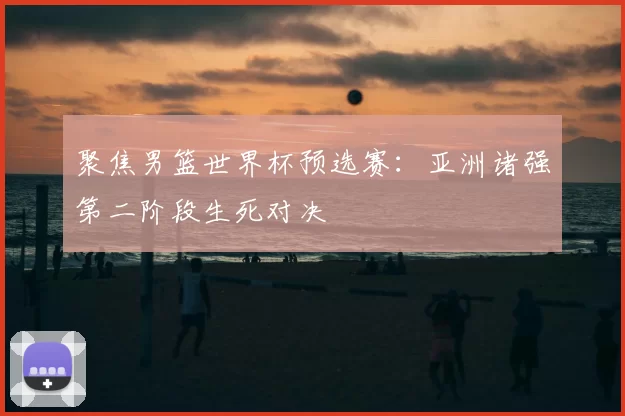聚焦男篮世界杯预选赛:亚洲诸强第二阶段生死对决