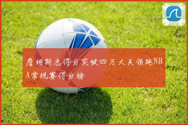 詹姆斯总得分突破四万大关领跑NBA常规赛得分榜
