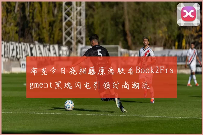 布克今日亮相藤原浩联名Book2Fragment黑魂闪电引领时尚潮流