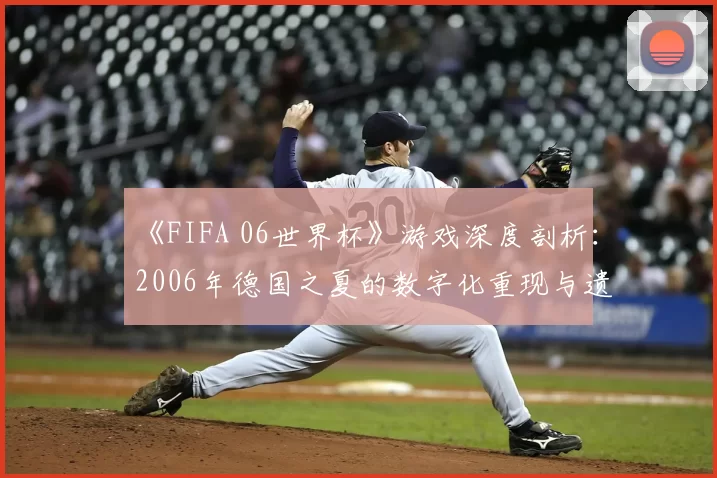 《FIFA 06世界杯》游戏深度剖析:2006年德国之夏的数字化重现与遗产