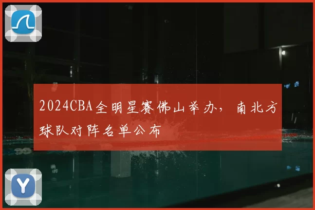 2024CBA全明星赛佛山举办，南北方球队对阵名单公布