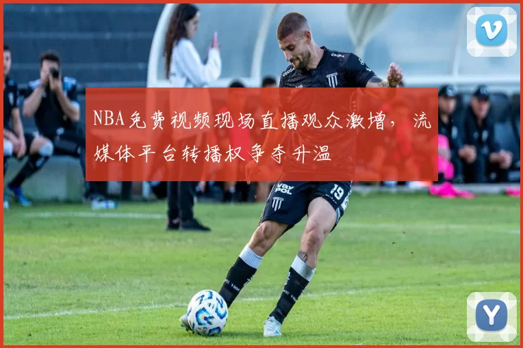 NBA免费视频现场直播观众激增,流媒体平台转播权争夺升温