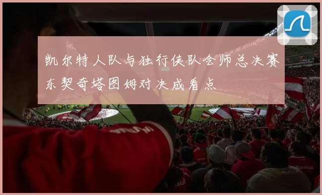 凯尔特人队与独行侠队会师总决赛东契奇塔图姆对决成看点