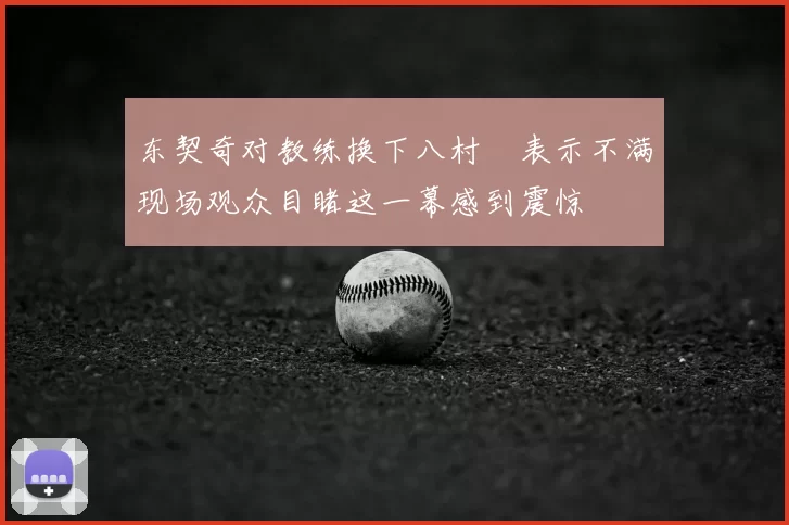 东契奇对教练换下八村塁表示不满现场观众目睹这一幕感到震惊