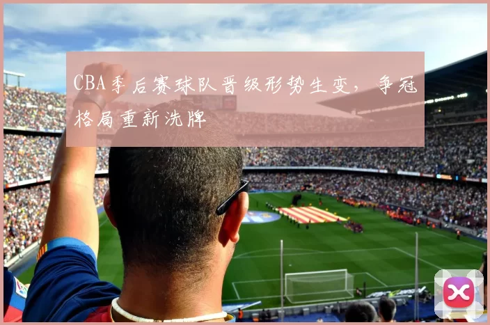 CBA季后赛球队晋级形势生变，争冠格局重新洗牌